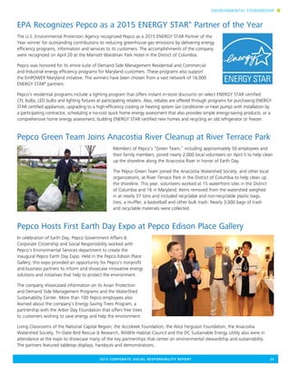 2015 CORPORATE SOCIAL RESPONSIBILITY REPORT	 23
EPA Recognizes Pepco as a 2015 ENERGY STAR®
Partner of the Year
The U.S. Environmental Protection Agency recognized Pepco as a 2015 ENERGY STAR Partner of the
Year winner for outstanding contributions to reducing greenhouse gas emissions by delivering energy
efficiency programs, information and services to its customers. The accomplishments of the company
were recognized on April 20 at the Marriott Wardman Park Hotel in the District of Columbia.
Pepco was honored for its entire suite of Demand Side Management Residential and Commercial
and Industrial energy efficiency programs for Maryland customers. These programs also support
the EmPOWER Maryland initiative. The winners have been chosen from a vast network of 16,000
ENERGY STAR®
partners.
Pepco’s residential programs include a lighting program that offers instant in-store discounts on select ENERGY STAR certified
CFL bulbs, LED bulbs and lighting fixtures at participating retailers. Also, rebates are offered through programs for purchasing ENERGY
STAR certified appliances, upgrading to a high-efficiency cooling or heating system (air conditioner or heat pump) with installation by
a participating contractor, scheduling a no-cost quick home energy assessment that also provides simple energy-saving products, or a
comprehensive home energy assessment, building ENERGY STAR certified new homes and recycling an old refrigerator or freezer.
Pepco Green Team Joins Anacostia River Cleanup at River Terrace Park
Members of Pepco’s “Green Team,” including approximately 50 employees and
their family members, joined nearly 2,000 local volunteers on April 5 to help clean
up the shoreline along the Anacostia River in honor of Earth Day.
The Pepco Green Team joined the Anacostia Watershed Society, and other local
organizations, at River Terrace Park in the District of Columbia to help clean up
the shoreline. This year, volunteers worked at 15 waterfront sites in the District
of Columbia and 16 in Maryland. Items removed from the watershed weighed
in at nearly 37 tons and included recyclable and non-recyclable plastic bags,
tires, a muffler, a basketball and other bulk trash. Nearly 3,000 bags of trash
and recyclable materials were collected.
Pepco Hosts First Earth Day Expo at Pepco Edison Place Gallery
In celebration of Earth Day, Pepco Government Affairs &
Corporate Citizenship and Social Responsibility worked with
Pepco’s Environmental Services department to create the
inaugural Pepco Earth Day Expo. Held in the Pepco Edison Place
Gallery, this expo provided an opportunity for Pepco’s nonprofit
and business partners to inform and showcase innovative energy
solutions and initiatives that help to protect the environment.
The company showcased information on its Avian Protection
and Demand Side Management Programs and the WaterShed
Sustainability Center. More than 100 Pepco employees also
learned about the company’s Energy Saving Trees Program, a
partnership with the Arbor Day Foundation that offers free trees
to customers wishing to save energy and help the environment.
Living Classrooms of the National Capital Region, the Accokeek Foundation, the Alice Ferguson Foundation, the Anacostia
Watershed Society, Tri-State Bird Rescue & Research, Wildlife Habitat Council and the DC Sustainable Energy Utility also were in
attendance at the expo to showcase many of the key partnerships that center on environmental stewardship and sustainability.
The partners featured tabletop displays, handouts and demonstrations.
ENVIRONMENTAL STEWARDSHIP n
 