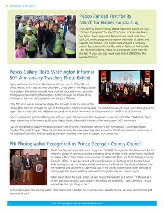 Pepco Ranked First for its
March for Babies Fundraising
The March of Dimes recently placed Pepco first among its “Top
10 Team Champions” for the 2015 District of Columbia March
for Babies. Pepco organized 16 teams and raised more than
$67,000 toward programs to improve the health of babies and
support their families. The funds raised included a company
match. Pepco teams for the May walk at Nationals Park totaled
186 volunteer walkers. Pepco has participated in the walk for
the last 14 years and has raised more than $400,000 for the
March of Dimes.
Pepco Gallery Hosts Washington Informer
50th Anniversary Traveling Photo Exhibit
Pepco welcomed the historic Washington Informer and its “Fifty 50 Lens”
photo exhibit, which was on view December 22–30, 2014 in the Pepco Edison
Place Gallery. The exhibit featured more than 50 black and white, and color
photographs documenting Washington’s history through the lenses of the
Washington Informer photographers over the past 50 years.
“Fifty 50 Lens” was an interactive display that brought to life the story of the
Washington Informer through the eyes of the founders, publishers and readers. The exhibit showcased news stories throughout the
paper’s history that uplift and celebrate the good works and achievements of the community in the District of Columbia.
Pepco’s relationship with the Washington Informer spans 50 years since the newspaper’s inception in October 1964 when Pepco
began advertising in the weekly publication. Pepco hosted the exhibit in honor of the newspaper’s 50th anniversary.
“We are delighted to support the photo exhibit in honor of the Washington Informer’s 50th Anniversary,” said Pepco Region
President Donna M. Cooper. “Over the past five decades, the newspaper has been a voice for the African American community in
the District of Columbia, and we applaud the work that they have done to support our community.”
PHI Photographer Recognized by Prince George’s County Council
The Prince George’s County Council recognized PHI Staff Photographer Rick Giammaria for his
lifesaving actions in June that enabled a sleeping family of eight in Fort Washington, Maryland
to escape a fire in their home. In a ceremony on September 16 at the Prince George’s County
Council’s offices, he was presented with a proclamation for stopping at the burning house
while driving through the neighborhood, awakening the family so they could safely evacuate
the residence and calling 911. Giammaria was in the vicinity searching for storm damage to
photograph after severe weather had swept through the area the previous night.
When asked about his quick action, he said he just followed his gut instinct. “If the house is
on fire, you want to make sure people in the house are tended to,” said Giammaria. “It just
seemed like the right thing to do.”
In its proclamation, the Council stated: “Rick Giammaria is saluted for his compassion, valuable service, personal commitment and
inspirational spirit.”
6	 2015 CORPORATE SOCIAL RESPONSIBILITY REPORT
n COMMUNITY PRESENCE
 