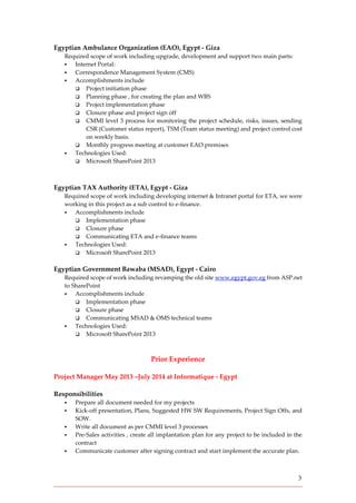 3
Egyptian Ambulance Organization (EAO), Egypt - Giza
Required scope of work including upgrade, development and support two main parts:
 Internet Portal:
 Correspondence Management System (CMS)
 Accomplishments include
 Project initiation phase
 Planning phase , for creating the plan and WBS
 Project implementation phase
 Closure phase and project sign off
 CMMI level 3 process for monitoring the project schedule, risks, issues, sending
CSR (Customer status report), TSM (Team status meeting) and project control cost
on weekly basis.
 Monthly progress meeting at customer EAO premises
 Technologies Used:
 Microsoft SharePoint 2013
Egyptian TAX Authority (ETA), Egypt - Giza
Required scope of work including developing internet & Intranet portal for ETA, we were
working in this project as a sub control to e-finance.
 Accomplishments include
 Implementation phase
 Closure phase
 Communicating ETA and e-finance teams
 Technologies Used:
 Microsoft SharePoint 2013
Egyptian Government Bawaba (MSAD), Egypt - Cairo
Required scope of work including revamping the old site www.egypt.gov.eg from ASP.net
to SharePoint
 Accomplishments include
 Implementation phase
 Closure phase
 Communicating MSAD & OMS technical teams
 Technologies Used:
 Microsoft SharePoint 2013
Prior Experience
Project Manager May 2013 –July 2014 at Informatique - Egypt
Responsibilities
 Prepare all document needed for my projects
 Kick-off presentation, Plans, Suggested HW SW Requirements, Project Sign Offs, and
SOW.
 Write all document as per CMMI level 3 processes
 Pre-Sales activities , create all implantation plan for any project to be included in the
contract
 Communicate customer after signing contract and start implement the accurate plan.
 