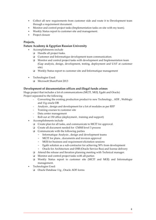 4
 Collect all new requirements from customer side and route it to Development team
through a requirement document.
 Monitor and control project tasks (Implementation tasks on site with my team).
 Weekly Status report to customer site and management.
 Project closure
Projects,
Future Academy & Egyptian Russian University
 Accomplishments include
 Handle all project tasks.
 Customer and Informatique development team communication.
 Monitor and control project tasks with development and Implementation team
(Gap analysis, design, development, testing, deployment and UAT at customer
site)
 Weekly Status report to customer site and Informatique management
 Technologies Used:
 Microsoft SharePoint 2013
Development of documentation offices and illegal funds crimes
Huge project that includes a lot of communications (MCIT, MOJ, Egabi and Oracle)
Project separated to the following
- Converting the existing production product to new Technology , ADF , Weblogic
and 11g oracle DB
- Analysis , design and development for a lot of modules as per RFP
- Training courses to customer site
- Data center management
- Roll out at 150 office (deployment , training and support)
 Accomplishments include
 Create plan for all tasks, and communicate to MCIT for approval.
 Create all document needed for CMMI level 3 process
 Communicate with the following parties
- Informatique Analysis , design and development teams
- MCIT for plans , documents and invoices approval
- MOJ for business and requirement elicitation sessions
- Egabi solution as a sub-contractor for achieving 50% from development
- Oracle for Architecture and OSB (Oracle Service Bus) and license delivery
 Attend the release and Iteration planning meeting with Technical manager.
 Monitor and control project tasks with all parties
 Weekly Status report to customer site (MCIT and MOJ) and Informatique
management.
 Technologies Used:
 Oracle Database 11g , Oracle ADF forms
 