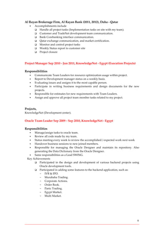 6
Al Rayan Brokerage Firm, Al Rayan Bank (2011, 2012), Doha - Qatar
 Accomplishments include
 Handle all project tasks (Implementation tasks on site with my team).
 Customer and TradeNet development team communication.
 Bank Corebanking interface communication.
 Qatar exchange communication, and market certification.
 Monitor and control project tasks
 Weekly Status report to customer site
 Project closure
Project Manager Sep 2010 - Jun 2011, KnowledgeNet - Egypt (Execution Projects)
Responsibilities
 Communicate Team Leaders for resource optimization usage within project.
 Report to Development manager status on a weekly basis.
 Evaluating issues and assigns it to the most capable person.
 Participate in writing business requirements and design documents for the new
projects.
 Responsible for estimates for new requirements with Team Leaders.
 Assign and approve all project team member tasks related to my project.
Projects,
KnowledgeNet (Development center).
Oracle Team Leader Sep 2009 - Sep 2010, KnowledgeNet - Egypt
Responsibilities
 Manage/assign tasks to oracle team.
 Review all code made by my team.
 Status meeting every week to review the accomplished / expected work next week
 Handover business sessions to new joined members.
 Responsible for managing the Oracle Designer and maintain its repository. Also
generating the Data Dictionary from the Oracle Designer.
 Same responsibilities as a Lead SWING.
Key Achievements
 Participated in the design and development of various backend projects using
Oracle development tools.
 Participated in adding some features to the backend application, such as:
- IVR & IPO.
- Murabaha Trading.
- Corporate Actions.
- Order Book.
- Panic Trading.
- Egypt Market.
- Multi Market.
 