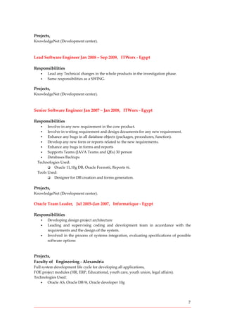 7
Projects,
KnowledgeNet (Development center).
Lead Software Engineer Jan 2008 – Sep 2009, ITWorx - Egypt
Responsibilities
 Lead any Technical changes in the whole products in the investigation phase.
 Same responsibilities as a SWING.
Projects,
KnowledgeNet (Development center).
Senior Software Engineer Jan 2007 – Jan 2008, ITWorx - Egypt
Responsibilities
 Involve in any new requirement in the core product.
 Involve in writing requirement and design documents for any new requirement.
 Enhance any bugs in all database objects (packages, procedures, function).
 Develop any new form or reports related to the new requirements.
 Enhance any bugs in forms and reports
 Supports Teams (JAVA Teams and QEs) 30 person
 Databases Backups
Technologies Used:
 Oracle 11,10g DB, Oracle Forms6i, Reports 6i.
Tools Used:
 Designer for DB creation and forms generation.
Projects,
KnowledgeNet (Development center).
Oracle Team Leader, Jul 2005–Jan 2007, Informatique - Egypt
Responsibilities
 Developing design project architecture
 Leading and supervising coding and development team in accordance with the
requirements and the design of the system.
 Involved in the process of systems integration, evaluating specifications of possible
software options
Projects,
Faculty of Engineering - Alexandria
Full system development life cycle for developing all applications,
FOE project modules (HR, ERP, Educational, youth care, youth union, legal affairs).
Technologies Used:
 Oracle AS, Oracle DB 9i, Oracle developer 10g
 