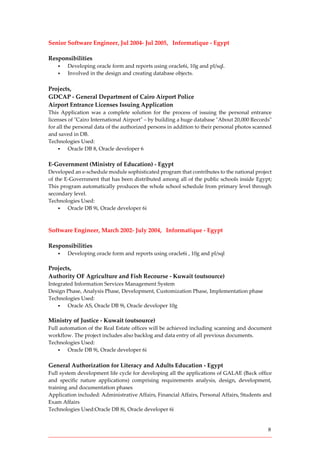 8
Senior Software Engineer, Jul 2004- Jul 2005, Informatique - Egypt
Responsibilities
 Developing oracle form and reports using oracle6i, 10g and pl/sql.
 Involved in the design and creating database objects.
Projects,
GDCAP - General Department of Cairo Airport Police
Airport Entrance Licenses Issuing Application
This Application was a complete solution for the process of issuing the personal entrance
licenses of "Cairo International Airport" – by building a huge database "About 20,000 Records"
for all the personal data of the authorized persons in addition to their personal photos scanned
and saved in DB.
Technologies Used:
 Oracle DB 8, Oracle developer 6
E-Government (Ministry of Education) - Egypt
Developed an e-schedule module sophisticated program that contributes to the national project
of the E-Government that has been distributed among all of the public schools inside Egypt;
This program automatically produces the whole school schedule from primary level through
secondary level.
Technologies Used:
 Oracle DB 9i, Oracle developer 6i
Software Engineer, March 2002- July 2004, Informatique - Egypt
Responsibilities
 Developing oracle form and reports using oracle6i , 10g and pl/sql
Projects,
Authority OF Agriculture and Fish Recourse - Kuwait (outsource)
Integrated Information Services Management System
Design Phase, Analysis Phase, Development, Customization Phase, Implementation phase
Technologies Used:
 Oracle AS, Oracle DB 9i, Oracle developer 10g
Ministry of Justice - Kuwait (outsource)
Full automation of the Real Estate offices will be achieved including scanning and document
workflow. The project includes also backlog and data entry of all previous documents.
Technologies Used:
 Oracle DB 9i, Oracle developer 6i
General Authorization for Literacy and Adults Education - Egypt
Full system development life cycle for developing all the applications of GALAE (Back office
and specific nature applications) comprising requirements analysis, design, development,
training and documentation phases
Application included: Administrative Affairs, Financial Affairs, Personal Affairs, Students and
Exam Affairs
Technologies Used:Oracle DB 8i, Oracle developer 6i
 