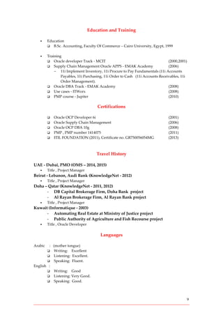 9
Education and Training
 Education
 B.Sc. Accounting, Faculty Of Commerce – Cairo University, Egypt, 1999
 Training
 Oracle developer Track - MCIT (2000,2001)
 Supply Chain Management Oracle APPS - EMAK Academy (2006)
- 11i Implement Inventory, 11i Procure to Pay Fundamentals (11i Accounts
Payables, 11i Purchasing, 11i Order to Cash (11i Accounts Receivables, 11i
Order Management).
 Oracle DBA Track - EMAK Academy (2008)
 Use cases - ITWorx (2008)
 PMP course - Jupiter (2010)
Certifications
 Oracle OCP Developer 6i (2001)
 Oracle Supply Chain Management (2006)
 Oracle OCP DBA 10g (2008)
 PMP , PMP number 1414075 (2011)
 ITIL FOUNDATION (2011), Certificate no. GR750056054MG (2013)
Travel History
UAE - Dubai, PMO (OMS – 2014, 2015)
 Title , Project Manager
Beirut - Lebanon, Audi Bank (KnowledgeNet - 2012)
 Title , Project Manager
Doha – Qatar (KnowledgeNet - 2011, 2012)
- DB Capital Brokerage Firm, Doha Bank project
- Al Rayan Brokerage Firm, Al Rayan Bank project
 Title , Project Manager
Kuwait (Informatique - 2003)
- Automating Real Estate at Ministry of Justice project
- Public Authority of Agriculture and Fish Recourse project
 Title , Oracle Developer
Languages
Arabic : (mother tongue)
 Writing: Excellent
 Listening: Excellent.
 Speaking: Fluent.
English :
 Writing: Good
 Listening: Very Good.
 Speaking: Good.
 