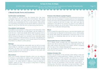 3 Weeds Rozelle Terms and Conditions
Confirmation and Numbers
Your booking is secured once the booking form has been
completed, returned to us and the room hire received. We reserve
the right to relocate your party from the area booked if guest
numbers vary considerably from the number booked. Alternatively,
your exclusivity of the space may be waived. Minimum spends may
apply for use of the Wine Bar and Lounge during peak periods.
Cancellation and Lateness
Cancellations are accepted 14 days prior to the reservation. Note
that the room hire fees are non-refundable if we are unable to re-
book the room. Credit card details will be taken for groups of 20 or
more people. In the event of a no-show, a fee of $10 per person
will be charged to the card. If you are late for your reservation place
contact us on 9818 2788 and press 4, for the bar. We will keep the
space available for a maximum of 20 minutes beyond the booking
time before it is offered to other patrons.
Damage
The 3 Weeds Hotel will take reasonable care but will not accept
responsibility for damage to or loss of customers items on the
premises. The client is accountable for any unreasonable damage
to the premises and any costs will be debited to the credit card
details provided for the reservation.
Decorations
Each room exudes individual character which you are welcome
to enhance or personalise by adding some decorations. Please
be mindful of the following guidelines; 1. No confetti or similar
products 2. No naked flames 3. Balloons must be attached to
weights, unless you are in the Lounge or Living Room 4. Nothing
may be adhered to walls.
Friends of the Weeds Loyalty Program
Please note that you must present your card at the time of purchase
for bar food and beverages to receive points for the transaction.
Points can be accrued for prepaid function food if your membership
number is quoted at the time of order. Your card must also be
presented to bar staff at the function for points on any additional
expenditure made by you at the event. Points cannot be accrued
for room hire or allocated retrospectively.
Music
Music is played throughout the venue on pre-recorded playlists and
the volume may be adjusted for the function rooms. Unfortunately
we cannot offer guests the opportunity to have live music or DJ’s
as we are in a residential area and do not wish to disturb our
neighbours.
Responsible Service of Alcohol (RSA)
The 3 Weeds Hotel complies with the Responsible Service of
Alcohol and will not serve intoxicated or under-age patrons. The
client shall conduct the function in an orderly manner complying
with the rules of the 3 Weeds Management.
If you are booking a function room, we do require that your order
some food for your guests.
Children & Under-18’s
Children are permitted on the premises when eating a meal and
accompanied by a responsible adult. Children must remain in the
immediate presence of their guardian and behave in a manner
which does not disturb other patrons. We kindly ask that guests
respect our licensing conditions and are mindful of other guests.
Under 18’s are not permitted in the Front Bar, Living Room, or
Gaming area. All minors must leave the bars by 9.00pm. Please
note that we do not host 18th birthday parties at the 3 Weeds.
02 9818 2788 | corporate@3weeds.com.au | www.3weeds.com.au | facebook.com/3weeds | @3weedsrozelle
197 Evans Street, Rozelle NSW 2039
Page 10
 