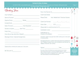  
Booking Form
Host Full Name:
Name of Function:
Daytime Phone: Mobile:
Contact Email:
Date of Function: Area Requested:
Number of Guests: Start Time:
Finish Time:
How did you hear about the 3 Weeds?
Beverage Choice / Special Arrangements:
Details will be confirmed the week prior to the event.
Bar Tab Limit: $
Room Hire Payment: $
Credit Card Details
Please Circle: 	 Visa / MasterCard / American Express
Credit Card Number: _ _ _ _ /_ _ _ _ /_ _ _ _ /_ _ _ _
Expiry Date: _ _ / _ _ CCV
Please debit my card the amount of: $
Cardholder’s name:
FOW Member no.
(Friends of the Weeds:)
Important: guests must give their FOW number prior to the event
to receive points.
By signing this form I confirm that I have read and understood
the 3 Weeds Rozelle Terms and Conditions and that all my
details in this form are correct.
Signed: Date:
If you are a ‘Friend of the Weeds’ you can earn points for your function.
Every dollar that you spend on food and beverage equates to 1 point.
After you reach 500 points, you will receive a $50 voucher for use throughout the
3 Weeds. Ask the staff for an application form or register online:
http://www.3weeds.com.au/fow/fowsignuppre.jsp
02 9818 2788 | corporate@3weeds.com.au | www.3weeds.com.au | facebook.com/3weeds | @3weedsrozelle
197 Evans Street, Rozelle NSW 2039
Page 11
 