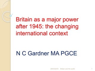 Britain as a major power
after 1945: the changing
international context
N C Gardner MA PGCE
29/03/2016 Britain and the world 1
 
