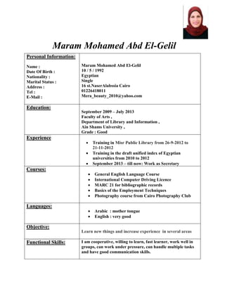 Maram Mohamed Abd El-Gelil
Personal Information:
Name :
Date Of Birth :
Nationality :
Marital Status :
Address :
Tel :
E-Mail :
Maram Mohamed Abd El-Gelil
10 / 5 / 1992
Egyptian
Single
16 st.NaserAlabssia Cairo
01226418011
Mera_beauty_2010@yahoo.com
Education:
September 2009 – July 2013
Faculty of Arts ,
Department of Library and Information ,
Ain Shams University ,
Grade : Good
Experience
 Training in Misr Public Library from 26-9-2012 to
21-11-2012
 Training in the draft unified index of Egyptian
universities from 2010 to 2012
 September 2013 – till now: Work as Secretary
Courses:
 General English Language Course
 International Computer Driving Licence
 MARC 21 for bibliographic records
 Basics of the Employment Techniques
 Photography course from Cairo Photography Club
Languages:
 Arabic : mother tongue
 English : very good
Objective:
Learn new things and increase experience in several areas
Functional Skills: I am cooperative, willing to learn, fast learner, work well in
groups, can work under pressure, can handle multiple tasks
and have good communication skills.
 