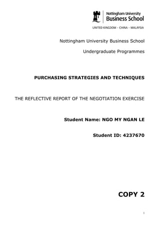 Nottingham University Business School
Undergraduate Programmes
PURCHASING STRATEGIES AND TECHNIQUES
THE REFLECTIVE REPORT OF THE NEGOTIATION EXERCISE
Student Name: NGO MY NGAN LE
Student ID: 4237670
COPY 2
1
 