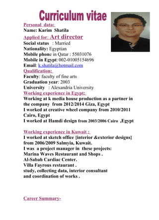Personal data:
Name: Karim Shatila
Applied for: Art director
Social status : Married
Nationality: Egyptian
Mobile phone in Qatar : 55031076
Mobile in Egypt: 002-01005154696
Email: k.shatila@hotmail.com
Qualification:
Faculty: faculty of fine arts
Graduation year: 2003
University : Alexandria University
Working experience in Egypt:
Working at k media house production as a partner in
the company from 2012/2014 Giza, Egypt
I worked at creative wheel company from 2010/2011
Cairo, Egypt
I worked at Hamdi design from 2003/2006 Cairo ,Egypt
Working experience in Kuwait :
I worked at sketch office {interior &exterior designs}
from 2006/2009 Salmyia, Kuwait.
I was a project manager in these projects:
Marina Waves Restaurant and Shops .
Al-Sabah Cardiac Center.
Villa Fayrous restaurant .
study, collecting data, interior consultant
and coordination of works .
Career Summary-
 