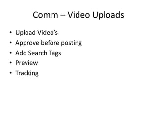 Comm – Video Uploads
• Upload Video’s
• Approve before posting
• Add Search Tags
• Preview
• Tracking
 