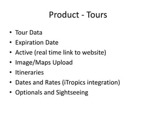 Product - Tours
• Tour Data
• Expiration Date
• Active (real time link to website)
• Image/Maps Upload
• Itineraries
• Dates and Rates (iTropics integration)
• Optionals and Sightseeing
 
