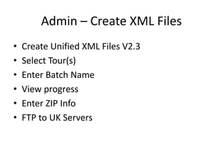 Admin – Create XML Files
• Create Unified XML Files V2.3
• Select Tour(s)
• Enter Batch Name
• View progress
• Enter ZIP Info
• FTP to UK Servers
 