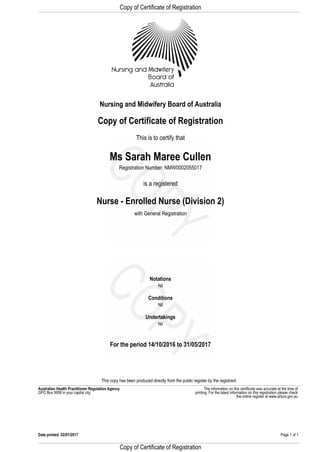 Copy of Certificate of Registration
Registration Number: NMW0002055017
Nurse - Enrolled Nurse (Division 2)
with General Registration
This is to certify that
is a registered
Ms Sarah Maree Cullen
Copy of Certificate of Registration
Nursing and Midwifery Board of Australia
GPO Box 9958 in your capital city.
The information on this certificate was accurate at the time ofAustralian Health Practitioner Regulation Agency
For the period 14/10/2016 to 31/05/2017
Nil
Undertakings
Nil
Conditions
Nil
printing. For the latest information on this registration please check
Notations
This copy has been produced directly from the public register by the registrant
the online register at www.ahpra.gov.au
Page 1 of 1Date printed: 02/01/2017
Copy of Certificate of Registration
 