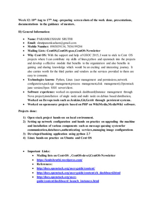 Week 12: 10th Aug to 17th Aug –preparing screen shots of the work done, presentations,
documentations in the guidance of mentors.
II) General Information:
 Name: PARAMKUSHAM SRUTHI
 Email: shrutiparamkusham@gmail.com
 Mobile Number: 8985039134, 7036199284
 Mailing Lists: CentOS,CentOS-gsoc,CentOS-Newsletter
 Why Cent OS: With the support and help of GSOC 2015, I want to stick to Cent OS
projects where I can contribute my skills of linux,python and openstack into the projects
and develop a effective module that benefits to the organization and also benefits in
gaining and sharing knowledge which would be an exciting and interesting journey. It
also carries worth for the third parties and vendors as the services provided to them are
easy to consume.
 Technologies known: Python, Linux (user management and permissions,network
configuration,package management,process management,disk management),Openstack
juno version,Open SSH server/client.
 Software experience: worked on openstack dashboard(Instance management through
Nova project),installation of single node and multi node on debian based distribution,
Worked on Devops tools such as Jenkins,Git,Gerrit through persistent systems.
 Worked on opensource projects based on PHP on WikiMedia,MediaWiki software.
Projects done:
1) Open stack project hands-on on local environment.
2) Setting up network configuration and hands on practice on upgrading the machine
and installation of various components such as message queuing systemfor
communication,databases,authenticating services,managing image configurations
3) Developedbanking application using python 2.7
4) Linux hands-on practice on Ubuntu and Cent OS
 Important Links:
 Mailing lists on Cent-OS , CentOS-devel,CentOS-Newsletter
 https://kmitshruthi.wordpress.com/
 References:
 http://docs.openstack.org/user-guide/content/
 http://docs.openstack.org/user-guide/content/ch_dashboard.html
 http://docs.openstack.org/user-
guide/content/dashboard_launch_instances.html
 