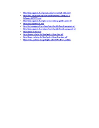  http://docs.openstack.org/user-guide/content/ch_sdk.html
 http://lists.openstack.org/pipermail/openstack-docs/2015-
February/005935.html
 http://docs.openstack.org/icehouse/training-guides/content/
 http://docs.openstack.org/
 http://docs.openstack.org/juno/install-guide/install/apt/content/
 http://docs.openstack.org/juno/install-guide/install/yum/content/
 http://linux-bible.com/
 http://linux-training.be/files/books/LinuxFun.pdf
 http://linux-training.be/files/books/LinuxTraining.pdf
 https://wiki.jenkins-ci.org/display/JENKINS/Use+Jenkins
 