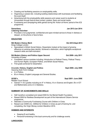 • Creating and facilitating sessions on employability skills.
• Organising a careers fair, including building relationships with businesses and facilitating
the event itself.
• Advertising both the employability skills sessions and career event to students at
Universities through face-to-face contact, posters, flyers and social media.
• Fundraising and campaigning skills gained during the ‘Action at Home’ period of the ICS
programme.
Samaritans Jan 2013-Jan 2014
Listening Volunteer
• Provided a non-judgmental, confidential and open-minded service to those in distress or
despair, on the phone or face-to-face.
EDUCATION
MA Modern History Merit Oct 2012-Sept 2013
Kings College London
• Specialised in British Social History. Dissertation looked at the impact of growing
affluence on working-class identity. Achieved a distinction, which highlights exceptional
research skills and self-motivation.
BA Modern History and Politics Upper Second Oct 2008- July 2011
University of Essex
• Completed various modules including; Introduction to Political Theory, Political Theory
and Human Rights, European Politics, and British Social History.
• First grade achieved for dissertation.
A-Levels: History, English and Politics Sept 2006- July 2008
Havering Sixth Form College
• A in Politics.
• B’s in History, English Language and General Studies.
GCSE’s Sept 2001- June 2006
Redden Court School
• Gained 11 A-C grades including an A* in History, A’s in Science and English, B’s in ICT
and Mathematics and a C in Statistics.
SUMMARY OF ACHIEVEMENTS AND SKILLS
• Half marathon completed and raised £500 for the Mental Health Foundation.
• Raised £800 for Restless Development as part of the International Citizens Service
programme.
• Attended a Community Fundraising Course with Children in Crisis.
• Raised over £3000 (inc. GiftAid) for Children in Crisis as part of training for, and
completing, the Virgin Money London Marathon 2016.
HOBBIES AND INTERESTS
• Keeping fit and healthy
• Personal fundraising in the local community and for challenge events
LANGUAGES
 