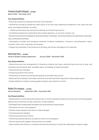 Freelance Graphic Designer – Jordan
March 2009 – December 2010
Key Responsibilities:
• Planning concept by studying information and materials.
• Illustrating concept by designing rough layout of art and copy regarding arrangement, size, type size and
style, and related aesthetic concepts.
• Preparing ﬁnal layout by marking and pasting up ﬁnished copy and art.
• Completing projects by coordinating with outside agencies, art services, printers, etc.
• Maintaining technical knowledge by attending design workshops; reviewing professional publications; participat-
ing in professional societies.
• Developing concepts and designing materials including newsletters, invitations, advertisements, ﬂyers,
vouchers, direct mail, postcards and coupons.
• Prepare the assembly of ﬁnal layouts for printing, and review and approve art materials.
North Gate Press – Jordan
Head of Graphic Design Department January 2008 – December 2008
Key Responsibilities:
• Determining size and arrangement of illustrative material and copy, selecting style and size of type, and
arranging layouts based upon available space, knowledge of layout principles.
• Overseeing layout designs.
• Answering queries from clients.
• Preparing ﬁnal layout by marking and pasting up ﬁnished copy and art.
• Balanced the hundreds of principles elements and technical skills required to make designs great.
• Responsibilities included creating graphic designs and artwork for clients.
Market. Pro company – Jordan
Senior Designer September 2006 – December 2007
Key Responsibilities:
• Responsible for coordinating and producing of a variety of graphics products and services, providing graphic
design and art direction for ads, brochures, exhibit displays.
• Developed client relationships throughout the work process of each project.
• Recruitment & train new designers.
• Provide expert analysis and input on others designs.
• Overseeing layout designs.
• Answering queries from clients.
• Presenting ﬁnalized ideas & concepts to clients and colleagues.
• Review layouts and suggest improvements as needed.
• Work closely with clients on concepts and business direction to reach the right type of creative image.
 