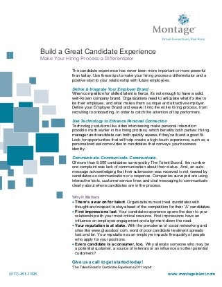 The candidate experience has never been more important or more powerful
than today. Use these tips to make your hiring process a differentiator and a
positive start to your relationship with future employees.
Define & Integrate Your Employer Brand
When competition for skilled talent is fierce, it’s not enough to have a solid,
well-known company brand. Organizations need to articulate what it’s like to
be their employee, and what makes them a unique and attractive employer.
Define your Employer Brand and weave it into the entire hiring process, from
recruiting to onboarding, in order to catch the attention of top performers.
Use Technology to Enhance Personal Connection
Technology solutions like video interviewing make personal interaction
possible much earlier in the hiring process, which benefits both parties: Hiring
manager and candidate can both quickly assess if they’ve found a good fit.
Look for opportunities that will help create a high-touch experience, such as a
personalized welcome video to candidates that conveys your business
identity.
Communicate. Communicate. Communicate.
Of more than 8,500 candidates surveyed by The Talent Board1
, the number
one complaint was lack of communication about their status. And, an auto-
message acknowledging that their submission was received is not viewed by
candidates as communication or a response. Companies surveyed are using
interactive tools, customer service lines and chat messaging to communicate
clearly about where candidates are in the process.
Why It Matters
 There’s a war on for talent. Organizations must treat candidates with
thought and respect to stay ahead of the competition for their “A” candidates.
 First impressions last. Your candidate experience opens the door to your
relationship with your most critical resource. First impressions have an
influence on employee engagement and alignment down the road.
 Your reputation is at stake. With the prevalence of social networking and
sites like www.glassdoor.com, word of poor candidate treatment spreads
fast and far. Your reputation as an employer impacts the quality of people
who apply for your positions.
 Every candidate is a consumer, too. Why alienate someone who may be
a potential customer, a source of referrals or an influence on other potential
customers?
Give us a call to get started today!
1
The Talent Board’s Candidate Experience 2011 report
Build a Great Candidate Experience
Make Your Hiring Process a Differentiator
(877)-451-1695 www.montagetalent.com
 