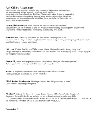 Ask Others Assessment
Ask people for input from know you who know you well: Work associates and supervisors,
teachers, customers, vendors, volunteer, friends and family members.
Instructions to the Person Completing This Form: Thank you for taking the time to answer a few
questions. Please share what you know about the person who gave you this form. Details are
important, and specific examples can be helpful. Feel free to use the back of the form for extra
space. Please be open and honest.
Accomplishments How would you describe their biggest accomplishments?
Took initiative, on her own time, to learn the process of manufacturing a custom printed circuit board.
Overcame a company Federal raid by soliciting and obtaining new clients.
Abilities What do they do well? What are their talents, knowledge and skills.
Does well with meeting new clients by phone and/or face-to-face presenting our company products in order to
gain their business over our competitors.
Interests What do they like best? What people, places, things and activities do they enjoy most?
Enjoys meeting new and existing clients to find out their personal likes and company needs. Always enjoyed
our company Christmas parties.
Personality What positive personality traits come to mind when you think of this person?
Reliable, committed and organized. Strives to reach her goals.
Values What positive values and character strengths does this person have?
Honest, ethical, an encourager and always optimistic.
Blind Spots / Weaknesses What improvements does this person need to make?
Could improve on her negotiating skills.
“Perfect” Career Fit What job or career do you think would be the perfect for this person?
Any career that would give her the abilities to exercise her administrative and people skills.
****Form Filled Out By Joseph Fortmuller, Rhona worked for me as a sales represtitive at NTU Electronics, I
am currently the President & CEO of CCS International Circuits, LLC
Completed By:
 