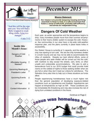 December 2015
Dangers of Cold
Weather
1
Affordable Housing
Needed?
2
Upcoming Events 4
VIP Tea! 5
Contact Information 6
Upcoming Meetings &
President’s Letter
3
Inside this
Month’s Issue:
“And this will be the sign
unto you: You will find a
Babe wrapped in swad-
dling cloths, lying in a
manger.”
--Luke 2:12
Mission Statement:
Our mission is to provide temporary housing and living
essentials to those in need, in a safe environment that
fosters a sense of self-worth, promotes self-sufficiency
and strives for independent living.
T.R.U.T.H. Three Rivers United Temporary Housing Inc
Dangers Of Cold Weather
Each year, as winter approaches and the temperature begins to
drop, many homeless people move from their summer encamp-
ments to their towns shelter system to escape the cold. Howev-
er, few communities in our area have a city-wide cold-weather
response plan, and the plans currently in place leave holes in
accessibility.
Our Sisters’ House is currently at ½ capacity, and the weather is
only now starting to turn cold. We are the only homeless shelter
in Lincoln County and we may not be able to accommodate the
influx of residents. Despite our best referral efforts, some of
those people who seek shelter will be turned out into the cold,
with nowhere to stay except the streets, cars, tents, or other
unsafe and undesirable accommodations. We plan to add a
benevolence fund to our 2016 budget that could provide hotel
rooms on the coldest of nights to those seeking shelter when we
are full or when they don’t meet our criteria for admittance. The
Salvation Army also tries to help out in these situations as funds
allow.
People experiencing homelessness have a much higher risk
than the general population of developing exposure-related
conditions such as hypothermia and frostbite. Hypothermia can
happen at temperatures as high as 50F. These conditions can
be immediately life threatening and may also increase the risk of
dying from unrelated conditions in the future.
Continue on Page 2
 