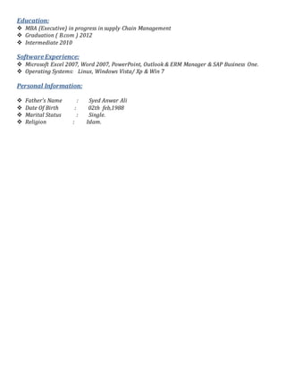 Education:
 MBA (Executive) in progress in supply Chain Management
 Graduation ( B.com ) 2012
 Intermediate 2010
SoftwareExperience:
 Microsoft Excel 2007, Word 2007, PowerPoint, Outlook & ERM Manager & SAP Business One.
 Operating Systems: Linux, Windows Vista/ Xp & Win 7
Personal Information:
 Father’s Name : Syed Anwar Ali
 Date Of Birth : 02th feb,1988
 Marital Status : Single.
 Religion : Islam.
 