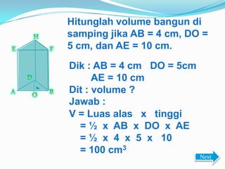 Hitunglah volume bangun di
samping jika AB = 4 cm, DO =
5 cm, dan AE = 10 cm.
Dik : AB = 4 cm DO = 5cm
AE = 10 cm
Dit : volume ?
Jawab :
V = Luas alas x tinggi
= ½ x AB x DO x AE
= ½ x 4 x 5 x 10
= 100 cm3
Next
 