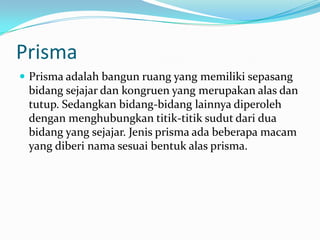 Prisma
 Prisma adalah bangun ruang yang memiliki sepasang
bidang sejajar dan kongruen yang merupakan alas dan
tutup. Sedangkan bidang-bidang lainnya diperoleh
dengan menghubungkan titik-titik sudut dari dua
bidang yang sejajar. Jenis prisma ada beberapa macam
yang diberi nama sesuai bentuk alas prisma.
 