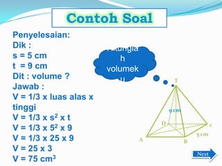 A
9 cm
5 cm
D c
B
T
Hitungla
h
volumek
u
Penyelesaian:
Dik :
s = 5 cm
t = 9 cm
Dit : volume ?
Jawab :
V = 1/3 x luas alas x
tinggi
V = 1/3 x s2 x t
V = 1/3 x 52 x 9
V = 1/3 x 25 x 9
V = 25 x 3
V = 75 cm3
Next
 
