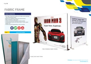FABRIC FRAME
PRODUCT DESCRIPTION
• Our fabric frames are made up of a fabric print stretched
over an aluminium frame
• Banners are digitally printed onto bannerweave
• May be double or single sided
• Frames may be free standing or wall mounted
• Freestanding frames and may be tiled to make a giant
display unit
• Frames may be freestanding or wall mounted
Sizes: Custom Sizes Available
NF Branding | Giving wings to the biggest brands in the world
www.nationalﬂag.co.za
DOUBLE SIDED FABRIC FRAMES
DAYS
FREE STANDING FABRIC FRAMES
Page 12
 