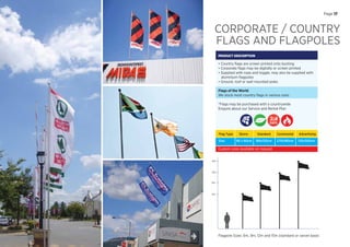 CORPORATE / COUNTRY
FLAGS AND FLAGPOLES
PRODUCT DESCRIPTION
• Country ﬂags are screen printed onto bunting
• Corporate ﬂags may be digitally or screen printed
• Supplied with rope and toggle, may also be supplied with
aluminium ﬂagpoles
• Ground, roof or wall mounted poles
Flags of the World
We stock most country ﬂags in various sizes
*Flags may be purchased with a countrywide
Enquire about our Service and Rental Plan
Flag Type
Size:
Storm
90 x 60cm
Standard
180x120cm
Ceremonial
270x180cm
Advertising
120x300cm
Custom sizes available on request
Flagpole Sizes: 6m, 9m, 12m and 15m (standard or swivel base)
6m
9m
12m
15m
DAYS
Page 17
 