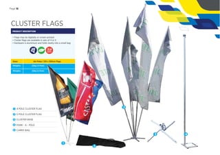 CLUSTER FLAGS
PRODUCT DESCRIPTION
• Flags may be digitally or screen printed
• Cluster ﬂags are available in sets of 4 or 5
• Hardware is aluminium and folds neatly into a small bag
Sizes:
Weights:
6m Poles | 120 x 300cm Flags
22kg (4 Pole)
Weights: 22kg (5 Pole)
1 4 POLE CLUSTER FLAG
2 5 POLE CLUSTER FLAG
3 CLUSTER BASE
4 PARK - A - POLE
5 CARRY BAG
DAYS
1
2
3 4
5
Page 18
 