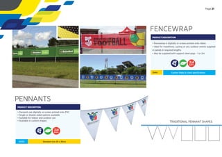 FENCEWRAP
PRODUCT DESCRIPTION
• Fencewrap is digitally or screen printed onto ribtex
• Ideal for marathons, cycling or any outdoor events supplied
in panels in required lengths
• May be supplied with support steel pegs - 1 or 2m
Sizes:
PENNANTS
PRODUCT DESCRIPTION
• Pennants are digitally or screen printed onto PVC
• Single or double sided options available
• Suitable for indoor and outdoor use
• Available in custom shapes
SIZES: Standard size 20 x 30cm
Custom Made to client speciﬁcations
DAYS
DAYS
Page 21
TRADITIONAL PENNANT SHAPES
 