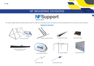 NF Support supplies branding hardware products, both to companies and the general public. All products are locally manufactured here in our factory for your convenience.
PRODUCTS ON OFFER
Plain Banner Spike
Items come with carry bags.
Note: Bag styles may vary.
A-Frame Structure Telescopic Banner Structure
NF BRANDING DIVISIONS
Harp Banner Structure Indoor Banner Base
Pop Up Banner Hardware
Bearing Banner Spike
Page 22
Gazebo Hardware Bannerwall Hardware
 