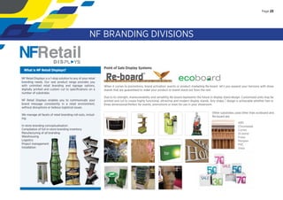 Point of Sale Display Systems
When it comes to promotions, brand activation, events or product marketing Re-board let’s you expand your horizons with show
stands that are guaranteed to make your product or brand stand out from the rest.
Due to its strength, maneuverability and versatility Re-board represents the future in display stand design. Customised units may be
printed and cut to create highly functional, attractive and modern display stands. Any shape / design is achievable whether two or
three dimensional.Perfect for events, promotions or even for use in your showroom.
NF Retail Displays is a 1-stop solution to any of your retail
branding needs. Our vast product range provides you
with unlimited retail branding and signage options,
digitally printed and custom cut to speciﬁcations on a
number of substrates.
NF Retail Displays enables you to communicate your
brand message consistently in a retail environment,
without disruptions or tedious logistical issues.
We manage all facets of retail branding roll-outs, includ-
ing:
In-store branding conceptualisation
Compilation of full in-store branding inventory
Manufacturing of all branding
Warehousing
Logistics
Project management
Installation
What is NF Retail Displays?
Other substrates used other than ecoboard and
Re-board are:
ABS
Chromadek
Correx
Di-bond
Forex
Perspex
PVC
Vista
Page 23
NF BRANDING DIVISIONS
Page 23
 