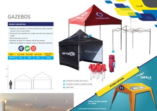 GAZEBOS
PRODUCT DESCRIPTION
• Gazebos are digitally or screen printed onto water resistant
canvas in full or spot colour
• Frame and skin supplied as a single unit with carry bag and
toolkit
• Quick and easy to set up
• Excellent product for outdoor and all day events
• Walls are available on request (only on Standard Gazebos)
DAYS
2m
4m
1
3
1 STANDARD GAZEBO WITH WALLS
2 STANDARD GAZEBO ALUMINIUM FRAME
3 CARRY BAG
SIZES:
WEIGHTS:
2.5 x 2.5m
17kg
2.8 x 2.8m
19kg
2.8 x 4.2m
31kg
IMPALA
2.2 x 2.2m
13.5kg
2
Page 07
ECONO
OPTION
IMPALA ECONO AFRAME
2 x 1 meter
*ACTUAL GAZEBO WOULD DIFFER SLIGHTLY FROM IMAGE
 