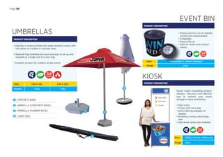 Page 08
UMBRELLAS
PRODUCT DESCRIPTION
• Digitally or screen printed onto water resistant canvas with
the option of a rubber or concrete base.
• National Flag umbrellas are quick and easy to set up and
supplied as a single unit in a carry bag.
• Excellent product for outdoor, all day events
EVENT BIN
PRODUCT DESCRIPTION
• Display banners can be digitally
printed onto bannerweave
• Collapsible
• Easy to Set up
• Ideal for indoor and outdoor
events
Sizes:
Weights:
1.9m x 1.9m
6.2kg
2.5m x 2.5m
7.3kg
1 CONCRETE BASE
2 UMBRELLA (CONCRETE BASE)
3 UMBRELLA (RUBBER BASE)
4 CARRY BAG
1 2
3
Sizes: 770mm(High) X 750mm (Diameter)
KIOSK
PRODUCT DESCRIPTION
Kiosks create compelling product
displays. `they are a cost effective
way to present your brand
through in-store promotions.
• Steel stand
• Comes with carry bag
• Extra shelving available on
request
• Branding is easily interchange
able
• Steel kiosk option also available
Sizes: 655(w) x 211 (h) x 250mm (d)
DAYS
DAYS
DAYS
4
Weight 22Kg
Weight 1,2 kg
 