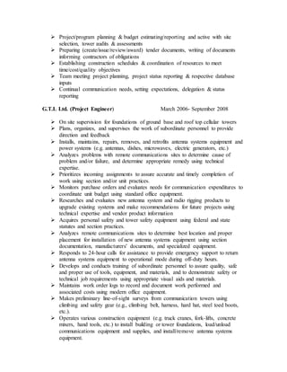  Project/program planning & budget estimating/reporting and active with site
selection, tower audits & assessments
 Preparing (create/issue/review/award) tender documents, writing of documents
informing contractors of obligations
 Establishing construction schedules & coordination of resources to meet
time/cost/quality objectives
 Team meeting project planning, project status reporting & respective database
inputs
 Continual communication needs, setting expectations, delegation & status
reporting
G.T.L Ltd. (Project Engineer) March 2006- September 2008
 On site supervision for foundations of ground base and roof top cellular towers
 Plans, organizes, and supervises the work of subordinate personnel to provide
direction and feedback
 Installs, maintains, repairs, removes, and retrofits antenna systems equipment and
power systems (e.g. antennas, dishes, microwaves, electric generators, etc.)
 Analyzes problems with remote communications sites to determine cause of
problem and/or failure, and determine appropriate remedy using technical
expertise.
 Prioritizes incoming assignments to assure accurate and timely completion of
work using section and/or unit practices.
 Monitors purchase orders and evaluates needs for communication expenditures to
coordinate unit budget using standard office equipment.
 Researches and evaluates new antenna system and radio rigging products to
upgrade existing systems and make recommendations for future projects using
technical expertise and vendor product information
 Acquires personal safety and tower safety equipment using federal and state
statutes and section practices.
 Analyzes remote communications sites to determine best location and proper
placement for installation of new antenna systems equipment using section
documentation, manufacturers' documents, and specialized equipment.
 Responds to 24-hour calls for assistance to provide emergency support to return
antenna systems equipment to operational mode during off-duty hours.
 Develops and conducts training of subordinate personnel to assure quality, safe
and proper use of tools, equipment, and materials, and to demonstrate safety or
technical job requirements using appropriate visual aids and materials.
 Maintains work order logs to record and document work performed and
associated costs using modern office equipment.
 Makes preliminary line-of-sight surveys from communication towers using
climbing and safety gear (e.g., climbing belt, harness, hard hat, steel toed boots,
etc.).
 Operates various construction equipment (e.g. truck cranes, fork-lifts, concrete
mixers, hand tools, etc.) to install building or tower foundations, load/unload
communications equipment and supplies, and install/remove antenna systems
equipment.
 
