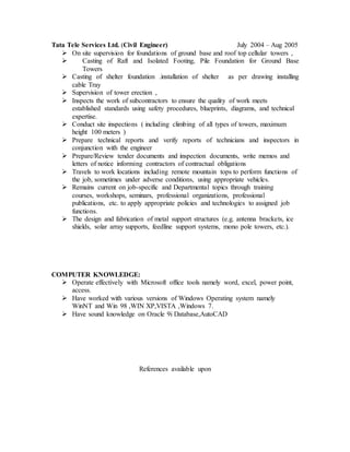 Tata Tele Services Ltd. (Civil Engineer) July 2004 – Aug 2005
 On site supervision for foundations of ground base and roof top cellular towers ,
 Casting of Raft and Isolated Footing, Pile Foundation for Ground Base
Towers
 Casting of shelter foundation .installation of shelter as per drawing installing
cable Tray
 Supervision of tower erection ,
 Inspects the work of subcontractors to ensure the quality of work meets
established standards using safety procedures, blueprints, diagrams, and technical
expertise.
 Conduct site inspections ( including climbing of all types of towers, maximum
height 100 meters )
 Prepare technical reports and verify reports of technicians and inspectors in
conjunction with the engineer
 Prepare/Review tender documents and inspection documents, write memos and
letters of notice informing contractors of contractual obligations
 Travels to work locations including remote mountain tops to perform functions of
the job, sometimes under adverse conditions, using appropriate vehicles.
 Remains current on job-specific and Departmental topics through training
courses, workshops, seminars, professional organizations, professional
publications, etc. to apply appropriate policies and technologies to assigned job
functions.
 The design and fabrication of metal support structures (e.g. antenna brackets, ice
shields, solar array supports, feedline support systems, mono pole towers, etc.).
COMPUTER KNOWLEDGE:
 Operate effectively with Microsoft office tools namely word, excel, power point,
access.
 Have worked with various versions of Windows Operating system namely
WinNT and Win 98 ,WIN XP,VISTA ,Windows 7.
 Have sound knowledge on Oracle 9i Database,AutoCAD
References available upon
 
