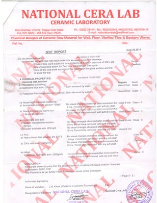 NATIONAL CERA tABCERAMIC LABORATORY
Hari Chamber, C10l12,Trajpar Char Rasta
8-A, N/H, Morbi - 363 642 (Guj.) lNDlA.
Ph. : 02822 241 9 1 1, Mo. : 9825262649, 9662297 005, 98257994 1 I
E-"qail : nationalce'alab@rediffmail.com
Ghemical Analysis of Ceramic Raw Material for Wall, Floor, Vitrified Tiles & Sanitary Wares
-;:+
Ref. No.
TEST REPORT
3.5 cRnztr.tc RESISTANCE':- Test Method { s/so 1030
NoCRAZINGINTwocYcLETwoHoURDURAT|oNAtasteampressureof500t20Kpa
. : 6 Nos of tiles ware subjected to autoclaving at a steam pressure of 500 t 20
KpaofsaturatedsteamforTwohourconsistin$.6fTwocycle.
None of the tiles snow any sign of the crizing on the glaze surface and the
lot Pass the test' ,,:
Test Method E SASO 1030
Stain removed bY wate:r
b)PotassiumPermanganateso|n.(1Ogm/l)Stainremovedbywater
Date :
June.23.2015
. ..,.:. ,. ,
': """ Resu'll[:-'' ::,,,.,.::::,,aOnfifm
Reguire Result
class 2 min Class - 2
class 2 min Class - 2
class B min Class - B
,,,, , ,,
clasSfb,rnin,
l..Class - B
Class - B
.]..:: . :
Class:'*,8
ehss - B
4 CHEMICAL PROPERTIES:
Aqueous test solution
+.t Resistance to staining
a) Methelene blus soln. (109m/l)
4.2 House hold chemical resistance:-
a) Ammonium chloiide solution 1009/L
b) Standard Cleaning agent soln'
, ( As Per ProCedure )
q.a Swimming Pool salt.
a) Sadium hYPochlorite solution '
' 20mg/L
b) CopPer sulPhate soln' (20mg/l)
a.s Alkali
Potas$iurn hydroxide soln' (2009m/l)
No visual changes observed after immersion for
6 hrs. Pencil lines removed with soft dry cloth
iio vrsuai chartgeS cljservecj aliie'i'inirnersion fcr
6 hrs. Pencil lines removed witl'r soft dry clolh,
''.
No visual changes observed after immersion for class B min class - B
6 hrs. Pencil lines rqmoved with soft dry cloth
No visual changes observed after' immersign,ior
6 hrs. Pencil lines removed with
-oft Ory Cioth class B min
a'q Acld /n /  Nrn rriqr t. ,ed afterii:nrmersion for
a) Hydrochroric Acid solution 3% (v^/ ) )il:'?."ff1,ff;r"ffiio'-o with dry sort ctoth
: : ni^ "i"' ti rgd
'ofter
immersion for
b) Citric acid soln='(100gm/l) '';
: No visual
"h.?:9": lf::).:..6hrs..Penciltingsiemoved..Wittrorysoftcloth:.
No visual
"htnget
observed after immersion for
4dat$rr.Pencil line'*':rertroved wlth dry soft clotfr
., :
COlrCuUSiOti:
The,sanple drawn by party fron the
"bove
expo*,lot complies with saudi Arabian Startd:rrq
Specification SASO 1 031
Test Prbcedure as per SASO 10C0:',As"'mention clause in test procedure
(Page3-3)
Authorrsed signaatorY :
Name of signatory : J.M. Kavar ( Diplonra in ceramic Technology) :
Designation of signato.rY :
 
