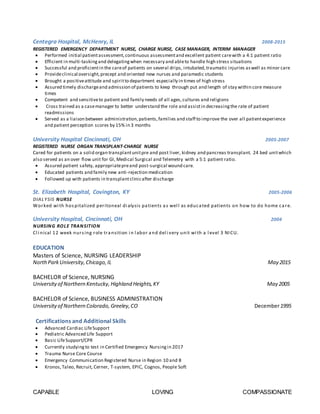CAPABLE LOVING COMPASSIONATE
Centegra Hospital, McHenry, IL 2008-2015
REGISTERED EMERGENCY DEPARTMENT NURSE, CHARGE NURSE, CASE MANAGER, INTERIM MANAGER
 Performed initial patientassessment,continuous assessmentand excellent patient carewith a 4:1 patient ratio
 Efficient in multi-tasking and delegatingwhen necessary and ableto handle high stress situations
 Successful and proficientin the careof patients on several drips, intubated,traumatic injuries aswell as minor care
 Provideclinical oversight,precept and oriented new nurses and paramedic students
 Brought a positiveattitude and spiritto department especially in times of high stress
 Assured timely dischargeand admission of patients to keep through put and length of stay within core measure
times
 Competent and sensitiveto patient and family needs of all ages,cultures and religions
 Cross trained as a casemanager to better understand the role and assistin decreasingthe rate of patient
readmissions
 Served as a liaison between administration,patients,families and staff to improve the over all patientexperience
and patient perception scores by 15% in 3 months
University Hospital Cincinnati, OH 2005-2007
REGISTERED NURSE ORGAN TRANSPLANT-CHARGE NURSE
Cared for patients on a solid organ transplantunitpre and post liver, kidney and pancreas transplant. 24 bed unitwhich
also served as an over flow unit for GI, Medical Surgical and Telemetry with a 5:1 patient ratio.
 Assured patient safety, appropriatepreand post-surgical wound care.
 Educated patients and family new anti-rejection medication
 Followed up with patients in transplantclinicafter discharge
St. Elizabeth Hospital, Covington, KY 2005-2006
DIALYSIS NURSE
Worked wi th hospitalized peritoneal di alysis patients as wel l as educated patients on how to do home care.
University Hospital, Cincinnati, OH 2004
NURSING ROLE TRANSITION
Cl i nical 12 week nursing role transition i n l abor and del i very unit wi th a l evel 3 NICU.
EDUCATION
Masters of Science, NURSING LEADERSHIP
NorthParkUniversity,Chicago,IL May 2015
BACHELOR of Science, NURSING
University of Northern Kentucky, Highland Heights,KY May 2005
BACHELOR of Science, BUSINESS ADMINISTRATION
University of Northern Colorado, Greeley,CO December1995
Certifications and Additional Skills
 Advanced Cardiac LifeSupport
 Pediatric Advanced Life Support
 Basic LifeSupport/CPR
 Currently studyingto test in Certified Emergency Nursingin 2017
 Trauma Nurse Core Course
 Emergency Communication Registered Nurse in Region 10 and 8
 Kronos,Taleo, Recruit, Cerner, T-system, EPIC, Cognos, People Soft
 