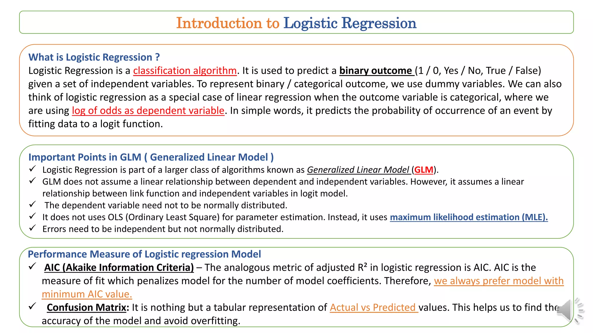 Introduction to Logistic Regression
What is Logistic Regression ?
Logistic Regression is a classification algorithm. It is used to predict a binary outcome (1 / 0, Yes / No, True / False)
given a set of independent variables. To represent binary / categorical outcome, we use dummy variables. We can also
think of logistic regression as a special case of linear regression when the outcome variable is categorical, where we
are using log of odds as dependent variable. In simple words, it predicts the probability of occurrence of an event by
fitting data to a logit function.
Important Points in GLM ( Generalized Linear Model )
 Logistic Regression is part of a larger class of algorithms known as Generalized Linear Model (GLM).
 GLM does not assume a linear relationship between dependent and independent variables. However, it assumes a linear
relationship between link function and independent variables in logit model.
 The dependent variable need not to be normally distributed.
 It does not uses OLS (Ordinary Least Square) for parameter estimation. Instead, it uses maximum likelihood estimation (MLE).
 Errors need to be independent but not normally distributed.
Performance Measure of Logistic regression Model
 AIC (Akaike Information Criteria) – The analogous metric of adjusted R² in logistic regression is AIC. AIC is the
measure of fit which penalizes model for the number of model coefficients. Therefore, we always prefer model with
minimum AIC value.
 Confusion Matrix: It is nothing but a tabular representation of Actual vs Predicted values. This helps us to find the
accuracy of the model and avoid overfitting.
 