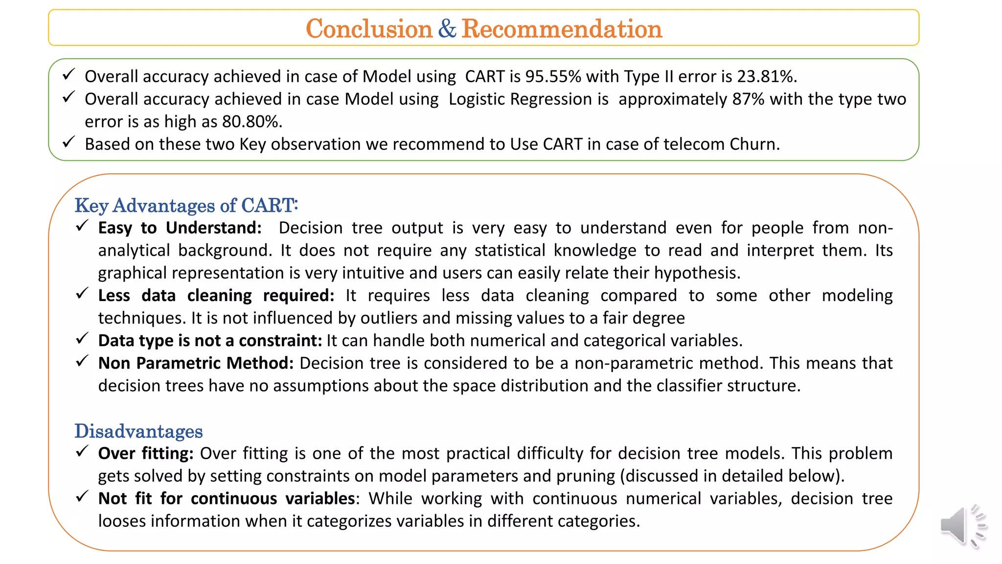 Conclusion & Recommendation
 Overall accuracy achieved in case of Model using CART is 95.55% with Type II error is 23.81%.
 Overall accuracy achieved in case Model using Logistic Regression is approximately 87% with the type two
error is as high as 80.80%.
 Based on these two Key observation we recommend to Use CART in case of telecom Churn.
Key Advantages of CART:
 Easy to Understand: Decision tree output is very easy to understand even for people from non-
analytical background. It does not require any statistical knowledge to read and interpret them. Its
graphical representation is very intuitive and users can easily relate their hypothesis.
 Less data cleaning required: It requires less data cleaning compared to some other modeling
techniques. It is not influenced by outliers and missing values to a fair degree
 Data type is not a constraint: It can handle both numerical and categorical variables.
 Non Parametric Method: Decision tree is considered to be a non-parametric method. This means that
decision trees have no assumptions about the space distribution and the classifier structure.
Disadvantages
 Over fitting: Over fitting is one of the most practical difficulty for decision tree models. This problem
gets solved by setting constraints on model parameters and pruning (discussed in detailed below).
 Not fit for continuous variables: While working with continuous numerical variables, decision tree
looses information when it categorizes variables in different categories.
 