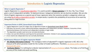 Introduction to Logistic Regression
What is Logistic Regression ?
Logistic Regression is a classification algorithm. It is used to predict a binary outcome (1 / 0, Yes / No, True / False)
given a set of independent variables. To represent binary / categorical outcome, we use dummy variables. We can also
think of logistic regression as a special case of linear regression when the outcome variable is categorical, where we
are using log of odds as dependent variable. In simple words, it predicts the probability of occurrence of an event by
fitting data to a logit function.
Important Points in GLM ( Generalized Linear Model )
 Logistic Regression is part of a larger class of algorithms known as Generalized Linear Model (GLM).
 GLM does not assume a linear relationship between dependent and independent variables. However, it assumes a linear
relationship between link function and independent variables in logit model.
 The dependent variable need not to be normally distributed.
 It does not uses OLS (Ordinary Least Square) for parameter estimation. Instead, it uses maximum likelihood estimation (MLE).
 Errors need to be independent but not normally distributed.
Performance Measure of Logistic regression Model
 AIC (Akaike Information Criteria) – The analogous metric of adjusted R² in logistic regression is AIC. AIC is the
measure of fit which penalizes model for the number of model coefficients. Therefore, we always prefer model with
minimum AIC value.
 Confusion Matrix: It is nothing but a tabular representation of Actual vs Predicted values. This helps us to find the
accuracy of the model and avoid overfitting.
 