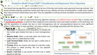 Predictive Model Using CART ( Classification and Regression Tree ) Algorithm
Tree based learning algorithms are considered to be one of the best and mostly used supervised learning methods. Tree
based methods empower predictive models with high accuracy, stability and ease of interpretation. Unlike linear models,
they map non-linear relationships quite well. They are adaptable at solving any kind of problem at hand (classification or
regression).
Decision tree is a type of supervised learning algorithm (having a pre-defined target variable) that is mostly used
in classification problems. It works for both categorical and continuous input and output variables. In this technique, we
split the population or sample into two or more homogeneous sets (or sub-populations) based on most significant
splitter / differentiator in input variables. Let’s have a look at terminology associated with the Decision Tree.
 Root Node: It represents entire population or sample and
this further gets divided into two or more homogeneous
sets.
 Decision Node: When a sub-node splits into further sub-
nodes, then it is called decision node.
 Leaf/ Terminal Node: Nodes do not split is called Leaf or
Terminal node.
 Pruning: When we remove sub-nodes of a decision node,
this process is called pruning. You can say opposite
process of splitting.
 Branch / Sub-Tree: A sub section of entire tree is called
branch or sub-tree. Terminology associated with Decision Tree Fig 1.5
 