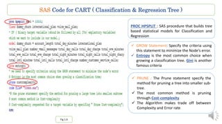 SAS Code for CART ( Classification & Regression Tree )
PROC HPSPLIT : SAS procedure that builds tree
based statistical models for Classification and
Regression
Fig 1.6
 GROW Statement: Specify the criteria using
this statement to minimize the Node’s error.
 Entropy is the most common choice when
growing a classification tree. Gini is another
famous criteria
 PRUNE : The Prune statement specify the
method for pruning a tree into smaller sub-
tree.
 The most common method is pruning
through Cost-complexity.
 The Algorithm makes trade off between
Complexity and Error rate.
 