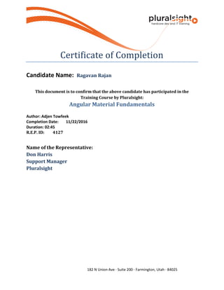 182 N Union Ave · Suite 200 · Farmington, Utah · 84025
Certificate of Completion
Candidate Name: Ragavan Rajan
This document is to confirm that the above candidate has participated in the
Training Course by Pluralsight:
Angular Material Fundamentals
Author: Adjen Towfeek
Completion Date: 11/22/2016
Duration: 02:45
R.E.P. ID: 4127
Name of the Representative:
Don Harris
Support Manager
Pluralsight
 