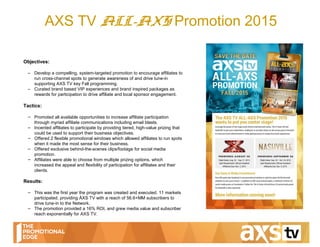 AXS TV ALL-AXS Promotion 2015
February 3, 2016
Objectives:
– Develop a compelling, system-targeted promotion to encourage affiliates to
run cross-channel spots to generate awareness of and drive tune-in
supporting AXS TV key Fall programming.
– Curated brand based VIP experiences and brand inspired packages as
rewards for participation to drive affiliate and local sponsor engagement.
Tactics:
– Promoted all available opportunities to increase affiliate participation
through myriad affiliate communications including email blasts.
– Incented affiliates to participate by providing tiered, high-value prizing that
could be used to support their business objectives.
– Offered 2 flexible promotional windows which allowed affiliates to run spots
when it made the most sense for their business.
– Offered exclusive behind-the-scenes clips/footage for social media
promotion.
– Affiliates were able to choose from multiple prizing options, which
increased the appeal and flexibility of participation for affiliates and their
clients.
Results:
– This was the first year the program was created and executed. 11 markets
participated, providing ÅXS TV with a reach of 56.6+MM subscribers to
drive tune-in to the Network.
– The promotion provided a 16% ROI, and grew media value and subscriber
reach exponentially for AXS TV.
 