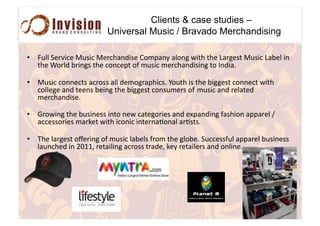 Clients & case studies –
Universal Music / Bravado Merchandising
•  Z*,,#K"%0.4"#I*+.4#I"%4=$&/.+"#B'21$&)#$,'&3#6.(=#(="#S$%3"+(#I*+.4#S$-",#.&#
(="#!'%,/#-%.&3+#(="#4'&4"1(#'@#2*+.4#2"%4=$&/.+.&3#('#7&/.$<##
•  I*+.4#4'&&"4(+#$4%'++#$,,#/"2'3%$1=.4+<#Y'*(=#.+#(="#-.33"+(#4'&&"4(#6.(=#
4',,"3"#$&/#(""&+#-".&3#(="#-.33"+(#4'&+*2"%+#'@##2*+.4#$&/#%",$("/#
2"%4=$&/.+"<##
•  W%'6.&3#(="#-*+.&"++#.&('#&"6#4$("3'%."+#$&/#"81$&/.&3#@$+=.'&#$11$%",#[#
$44"++'%."+#2$%9"(#6.(=#.4'&.4#.&("%&$:'&$,#$%:+(+<#
•  Q="#,$%3"+(#'"%.&3#'@#2*+.4#,$-",+#@%'2#(="#3,'-"<#K*44"++@*,#$11$%",#-*+.&"++#
,$*&4="/#.&#]^__5#%"($.,.&3#$4%'++#(%$/"5#9")#%"($.,"%+#$&/#'&,.&"<##
 