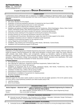 SUTHARVINU S
Mobile: +91 - 9994423954  E-Mail:
sutharvinu86@gmail.com
In quest of assignments in DESIGN ENGINEERING - Electrical Domain
CAREER DIGEST
A performance driven professional with an experience of 7 years in designing of electrical system as per applicable
international standards & currently associated with Keas Control Systems India Private Limited, Coimbatore as Senior
Engineer.
Professional Highlights
 Man power allocation for the projects
 Preparation of technical proposals & estimation of engineering man-hours & BOM
 Preparation of engineering documents prior to client submission
 Liaising with clients for obtaining the necessary approvals
 Evaluation and selection of electrical equipment such as Transformer, MV/LV Switchgears, Motors, Motor Control
Centers, Distribution panels, other electrical equipments, Cables & Construction materials
 Technical co-ordination with client & vendors for technical / commercial clarifications
 Conducting review meetings for the projects & monitoring the progress of the projects
 Providing solutions for any technical clarifications required in the projects
 Co-ordinating with Procurement, Manufacturing, Supply chain team for timely support to the clients
 Knowledge in Hazardous area & in selection of explosion-proof equipments
 Installation & Commissioning Support for the engineers at site
 Laying, Meggering and termination of cables.
 Installation, loop checking and Commissioning of MCC Panels / DB Panels / Control Panels.
 Installation and Commissioning support of UPS Panel.
CORE COMPETENCIES
Engineering Design Exposure
Preparation of Pre-Bid Engineering & Detailed Engineering Documents / Drawings which includes, Electrical Load List,
Single line diagram, Electrical Equipment list, Cable sizing Calculation, E-House Layout, Cable Tray Layout, Electrical
cable schedule, Data sheets, Battery room arrangement, Lighting Lux Calculation, Lighting & Earthing Layout,
Demolition / Modification drawings, Control schematic drawings, Transformer sizing calculation, Control panel sizing
calculation, Battery & Battery Charger Sizing calculation, Material Takeoff, Hazardous area classification, MCC panel
GA drawings, Technical queries & Evaluation of Vendor documents / drawings
E–House Exposure
 Pre–Engineering Survey & Pre–Construction Survey
 Floor Openings for Cable Entry, Supports for Wall Mount equipments, Cables & Cable Trays
 Supports for Access for E-House with approach
 Installation of equipments like HT & LT Panels, Distribution Boards, VSD Panels, Transformers, Heat Trace
System, Lighting System, Junction Box & Local Control stations
 Installation of Cable trays, Ladders, MCT & Laying of cables
 Dismantling of existing E-House for IN-SITU modification
 Dismantling & re-installation of equipments for shipping purpose
 Mounting arrangement for E–House
Power System Studies
Technical support for the power system studies to ensure the safe and stable operation of AC & DC systems during
normal as well as critical operating conditions over below studies using E-TAP.
 Load Flow Analysis
 Short Circuit Studies
ORGANISATIONAL SCAN
Senior Engineer – Electrical with 7 + years of Experience in Design & Detailed Engineering for Onshore &
Offshore Oil & Gas field projects
Company : M/s. KEAS CONTROL SYSTEMS INDIA (P) LTD, Coimbatore. (Kavin Engineering Group)
Tenure : From 16.10.2007 to Present
OFFSHORE TRAININGS UNDERGONE
 Personal Survival Techniques / Fire Prevention & Fire Fighting / Helicopter Underwater Escape Techniques /
Elementary First Aid / Personal Safety and Social Responsibility
OFFSHORE SITE SURVEY (PLATFORMS)
 Conducted Survey at WESTERN OFFSHORE of the coast of Mumbai for arriving the design basis as follows.
 